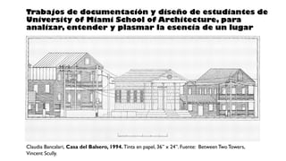 Claudia Bancalari, Casa del Balsero, 1994. Tinta en papel, 36” x 24”. Fuente: Between Two Towers,
Vincent Scully.
Trabajos de documentación y diseño de estudiantes de
University of Miami School of Architecture, para
analizar, entender y plasmar la esencia de un lugar
 
