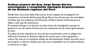 Trabajo pionero del Arq. Jorge Burga Bartra,
investigando y recopilando tipologías Arquitectónicas
de las distintas regiones del Perú
Desde hace unos años, había leído acerca de los trabajos de investigación de
arquitectura vernácula del Arq. Jorge Burga Bartra, los mismos que me recordaban
el énfasis que mis profesores de University of Miami School of Architecture, le
daban a este tipo de arquitectura.
El arquitecto Burga es un pionero en estos temas de investigación, que por lo
general no son de mucho interés entre los arquitectos de las nuevas generaciones
en Perú.
El trabajo de este arquitecto es muy útil para comprender como se adaptan las
edificación humanas en distintos lugares de nuestro país al clima, geografía y
cultura. No solo es un excelente trabajo de documentación. Puede muy bien servir
para inspirar e informar diseños que sean mas compatibles con el medio ambiente
y cultura de un lugar.
 