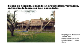 Diseño de hospedaje basado en arquitectura vernácula,
aplicación de lecciones bien aprendidas
Hospedaje Los Horcones de
Túcume, Perú
Diseño arquitectónico: Arq.
Jorge Burga Bartra y Rosana
Correa
 