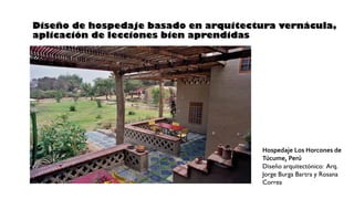 Diseño de hospedaje basado en arquitectura vernácula,
aplicación de lecciones bien aprendidas
Hospedaje Los Horcones de
Túcume, Perú
Diseño arquitectónico: Arq.
Jorge Burga Bartra y Rosana
Correa
 