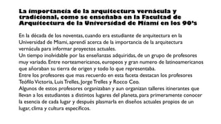 La importancia de la arquitectura vernácula y
tradicional, como se enseñaba en la Facultad de
Arquitectura de la Universidad de Miami en los 90’s
En la década de los noventas, cuando era estudiante de arquitectura en la
Universidad de Miami, aprendí acerca de la importancia de la arquitectura
vernácula para informar proyectos actuales.
Un tiempo inolvidable por las enseñanzas adquiridas, de un grupo de profesores
muy variado. Entre norteamericanos, europeos y gran numero de latinoamericanos
que añoraban su tierra de origen y todo lo que representaba.
Entre los profesores que mas recuerdo en esta faceta destacan los profesores
TeófiloVictoria, LuisTrelles, JorgeTrelles y Rocco Ceo.
Algunos de estos profesores organizaban y aun organizan talleres itinerantes que
llevan a los estudiantes a distintos lugares del planeta, para primeramente conocer
la esencia de cada lugar y después plasmarla en diseños actuales propios de un
lugar, clima y cultura específicos.
 
