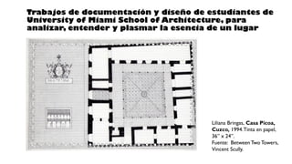 Liliana Bringas, Casa Picoa,
Cuzco, 1994.Tinta en papel,
36” x 24”.
Fuente: Between Two Towers,
Vincent Scully.
Trabajos de documentación y diseño de estudiantes de
University of Miami School of Architecture, para
analizar, entender y plasmar la esencia de un lugar
 