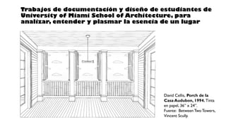David Cellis, Porch de la
Casa Audubon, 1994. Tinta
en papel, 36” x 24”.
Fuente: Between Two Towers,
Vincent Scully.
Trabajos de documentación y diseño de estudiantes de
University of Miami School of Architecture, para
analizar, entender y plasmar la esencia de un lugar
 