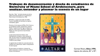 Carmen Rivera, Altar, 1996.
Lápices de colores, 36” x 24”.
Trabajos de documentación y diseño de estudiantes de
University of Miami School of Architecture, para
analizar, entender y plasmar la esencia de un lugar
Este obra, “Altar” fue hecha durante uno de los
talleres itinerantes dictados por la University of
Miami School of Architecture en 1996.
El Profesor a cargo de este taller fue Teófilo
Victoria, colombiano de nacimiento, de espíritu
cosmopolita y gentil.
Durante un fin de semana de1996, el Prof. Victoria y
sus estudiantes de taller arquitectónico visitaron
Mérida, Yucatán. En primer lugar se dedicaron a
observar la flora, fauna, costumbres y edificios de
Mérida, los mismo que fueron documentados
cabalmente.
La fase de documentación llevada a cabo
individualmente enriqueció a todo el grupo del
taller. De esta manera los estudiantes se habían
empapado de la cultura y arquitectura de Mérida
Yucatán en poco tiempo.
La siguiente fase, de diseño fue construida sobre los
cimientos de la observación, análisis e interpretación
de todo el grupo.
De esta manera se conducían y conducen los
talleres itinerantes y locales en University of Miami
School of Architecture.
 