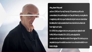 Arq.JeanNouvel
acióen1945enFumel,Francia. Durantesusañosde
universitario,NouveltrabajóconClaudeParent,unarquitecto
marginalypolémicoquehabíasidoelprimeroenreivindicar
labellezaformalylaplasticidadrotundadelosbunkersde
hormigónarmado.
En1999,Nouvelganóelconcursoparalaampliacióndel
MNCARSenMadrid. En2001,seleadjudicóla
construcciónenBarcelonadelaTorreAgbar. Esdelospocos
arquitectosquehasabidoaunarensusobraslatradicióncon
latecnología.
 