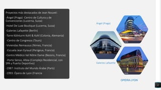 Proyectos más destacados de Jean Nouvel:
-Ángel (Praga) -Centro de Cultura y de
Convenciones (Lucerna, Suiza)
-Hotel De Luxe Boutique (Lucerna, Suiza)
-Galeries Lafayette (Berlín)
-Torre Kölnturm Kohl & Kohl (Colonia, Alemania)
-Centro de Congresos (Tours)
-Viviendas Nemausus (Nimes, Francia)
-Escuela Jean Eyraud (Perigeux, Francia)
-Centro Médico Val Nôtre Dame (Bezons, Francia)
-Porto Senso, Altea (Complejo Residencial, con
SPA y Puerto Deportivo)
-1987: Instituto del Mundo Árabe (París)
-1993: Ópera de Lyon (Francia
12
Galeries Lafayette
Ángel (Praga)
OPERA LYON
 