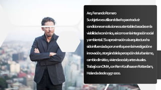 Arq.FernandoRomero
Suobjetivoesutilizareldiseñoparatraducir
condicionesensolucionessustentablesbasadasenla
viabilidadeconómica,asícomoenlaintegraciónsocial
yambiental. Suaproximaciónalaarquitecturaha
sidoinfluenciadaporunenfoqueenlainvestigacióne
innovación,otorgándolelapercepcióndelurbanismo,
cambioclimático,viviendasocialyartesvisuales.
TrabajóconOMA,conRemKoolhaasenRotterdam,
Holandadesde1997-2000.
 