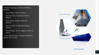 - Museo Soumaya, Ciudad de México,
México
- Casa Toluca, Toluca, México
- Sala de niños, Ciudad de México,
México
- Casa Ixtapa, Ixtapa, Guerrero,
México
- Inbursa Sede, Ciudad de México,
México
- Casa Telmex, Varios Lugares, América
Latina
- Torre Bicentenario, Ciudad de México,
México (En Curso)
17
Torre Bicentenario
Museo Soumaya
Inbursa sede
 
