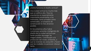 ¿Cómo funciona el diseño vertical?
Una ciudad vertical es mucho más
que un edificio alto. Para los
arquitectos es especialmente
importante presentarles a los
inversores, tanto privados como
comerciales, un proyecto de
construcción lo más atractivo
posible.
En los próximos años habrá
numerosas variantes inteligentes de
diseño de la ciudad vertical que
harán posible descargar las
megaciudades. Contribuyen a la
protección del medio ambiente, a
que la vivienda sea asequible y hacen
que las ciudades no parezcan rebosar
tanto.
3
 