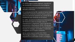 En 1970 surge el estilo hightech, basado en
las constantes innovaciones tecnológicas.
Fue una respuesta a la arquitectura de las
décadas anteriores.
En la década de los 90, cuando el tema medio
ambiental comenzó a tomar fuerza y poco a
poco las personas tomaron en cuenta de los
problemas que vendrían en el futuro.
En 1993, durante la Conferencia Internacional
de Florencia sobre la energía solar en
arquitectura y urbanismo, nace el grupo de
arquitectos y diseñadores READ. Este grupo
comenzaría a profundizar en una arquitectura
basada en energías renovables y materiales
amigables con el medio ambiente.
Así es como nace el estilo ECO-TECH
(Tecnología Ecológica) o también llamado
arquitectura sustentable verde y ecológica.
7
 