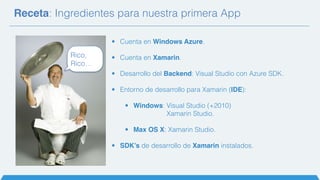Receta: Ingredientes para nuestra primera App
Rico,
Rico…
• Cuenta en Windows Azure.
• Cuenta en Xamarin.
• Desarrollo del Backend: Visual Studio con Azure SDK.
• Entorno de desarrollo para Xamarin (IDE):
• Windows: Visual Studio (+2010)
Xamarin Studio.
• Max OS X: Xamarin Studio.
• SDK’s de desarrollo de Xamarin instalados.
 