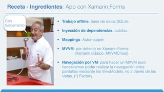 Receta - Ingredientes: App con Xamarin.Forms
• Trabajo offline: base de datos SQLite.
• Inyección de dependencias: autofac.
• Mappings: Automapper.
• MVVM: por defecto en Xamarin.Forms.
(Xamarin clásico: MVVMCross).
• Navegación por VM: para hacer un MVVM puro
necesitamos poder realizar la navegación entra
pantallas mediante los ViewModels, no a través de las
vistas. (*) Factory
Con
fundamento
 