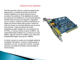 TARJETA DE SONIDO

Permite escuchar música y sonidos al ejecutar las
aplicaciones. La tarjeta de sonido convierte los
sonidos digitales en corriente eléctrica que es
enviada a los parlantes. Para digitalizar el sonido,
las ondas son convertidas en una corriente eléctrica
medida miles de veces por segundo y registrada
con un número. Cuando el sonido se reproduce, la
tarjeta de sonido invierte este proceso: traduce la
serie de número en corriente eléctrica que se envía
a las bocinas. Todas las placas de sonido
hogareñas pueden trabajar con una resolución de
44.1KHz, y muchas incluso lo hacen a 48KHz. Las
semiprofesionales trabajan en su mayoría con esos
48KHz, algunas incluso con 50KHz y por último las
profesionales llegan cerca de los 100KHz.

Un factor a tener en cuenta es si la tarjeta admite la
modalidad “full dúplex”, es decir si admite grabar o
reproducir a la vez, o lo que es lo mismo, si puede
procesar una señal de entrada y otra de salida al
mismo tiempo.
 
