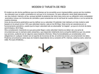 MODEM O TARJETA DE RED

El modem es otro de los periféricos que con el tiempo se ha convertido ya en imprescindible y pocos son los modelos
 de ordenador que no estén conectados en red que no lo incorporen. Su gran utilización viene dada básicamente
 por dos motivos: internet y el fax, aunque también le podemos dar otros usos como son su utilización como contestador
 automático incluso con funciones de centralita o para conectarnos con la red local de nuestra oficina o con la central de
nuestra empresa.
Unos de los primeros parámetros que los definen es su velocidad. El estándar más habitual y el más moderno está
basado en la actual norma V.90 cuya velocidad máxima esta en los 56 Kbps .Esta norma se caracteriza por un
funcionamiento asimétrico, puesto que la mayor velocidad solo es alcanzable “en bajada”, ya que en el envió de datos
será limitada a 36.6 Kbps
Otra consideración importante es que para poder llegar a esta velocidad máxima se deben dar una serie de
circunstancias que no siempre estan presentes y que dependen totalmente de la compañía telefónica que nos presta
sus servicios, pudiendo ser en algunos casos bastante inferiores. Otras funcionalidades ya consideradas como
obligatorias en cualquier modem son el soporte de funciones de fax, el control de errores y la comprensión de datos.
Podemos encontrarnos varios tipos de módems dependiendo de su conexión al PC: internos, externos serie, externos
USB, PC-Card (PCMCIA),…
 