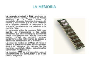 La memoria principal o RAM (acrónimo de
Random Access Memory, Memoria de Acceso
Aleatorio)   es     el   lugar    donde      el
computador almacena los datos de usuario, del
sistema y aplicaciones que se están utilizando
en el momento presente. Al referirnos a la
“memoria” generalmente nos referimos a la
memoria RAM.
Un ordenador utiliza la memoria RAM para
guardar las instrucciones y los datos
temporales que se necesitan para ejecutar las
tareas. Esto permite a la CPU del ordenador
(unidad central de proceso), acceder
rápidamente a las instrucciones de acceso y
a los datos almacenados en la memoria .
La unidad de medida es el Mega-bit indica el
tamaño o cantidad de datos que se pueden
almacenar, ejemplos del tamaño de las
memorias son 32Mb, 64Mb... estos tamaños
siempre son múltiplos de 2.
La memoria RAM es imprescindible para el
funcionamiento del computador y se borra
cuando apagamos.
 