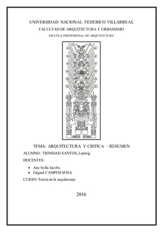UNIVERSIDAD NACIONAL FEDERICO VILLARREAL
FACULTAD DE ARQUITECTURA Y URBANISMO
ESCUELA PROFESIONAL DE ARQUITECTURA
TEMA: ARQUITECTURA Y CRITICA – RESUMEN
ALUMNO: TRINIDAD SANTOS, Ludwig
DOCENTES:
 Ana Sofia Jacobs
 Edgard CAMPOS SOSA
CURSO:Teoría de la arquitectura
2016
 