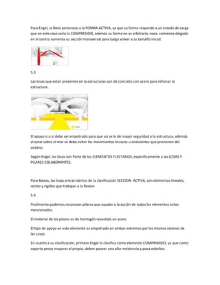 Para Engel, la Biela pertenece a la FORMA ACTIVA, ya que su forma responde a un estado de carga 
que en este caso seria la COMPRESION, además su forma no es arbitraria, osea, comienza delgado 
en el centro aumenta su sección transversal para luego volver a su tamaño inicial. 
5.3 
Las losas que están presentes en la estructuras son de concreto con acero para reforzar la 
estructura. 
El apoyo si o si debe ser empotrado para que asi se le de mayor seguridad a la estructura, además 
al estar sobre el mar se debe evitar los movimientos bruscos u ondulantes que provienen del 
océano. 
Según Engel, las losas son Parte de los ELEMENTOS FLECTADOS, específicamente a las LOSAS Y 
PILARES COLABORANTES. 
Para Baixas, las losas entran dentro de la clasificación SECCION ACTIVA, son elementos lineales, 
rectos y rigidos que trabajan a la flexion 
5.4 
Finalmente podemos reconocer pilares que ayudan a la acción de todos los elementos antes 
mencionados. 
El material de los pilares es de hormigón revestido en acero 
El tipo de apoyo en este elemento es empotrado en ambos extremos por las mismas razones de 
las Losas. 
En cuanto a su clasificación, primero Engel lo clasifica como elemento COMPRIMIDO, ya que como 
soporta pesos mayores al propio, deben poseer una alta resistencia y poca esbeltez. 
 