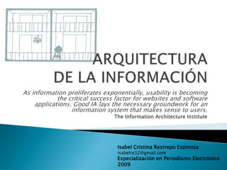 ARQUITECTURA DE LA INFORMACIÓN As information proliferates exponentially, usability is becoming the critical success factor for websites and software applications. Good IA lays the necessary groundwork for an information system that makes sense to users.  TheInformationArchitectureInstitute Isabel Cristina Restrepo Espinosa isabelre32@gmail.com Especialización en Periodismo Electrónico 2009 