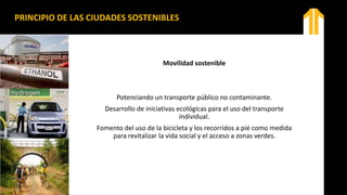 PRINCIPIO DE LAS CIUDADES SOSTENIBLES
Movilidad sostenible
Potenciando un transporte público no contaminante.
Desarrollo de iniciativas ecológicas para el uso del transporte
individual.
Fomento del uso de la bicicleta y los recorridos a pié como medida
para revitalizar la vida social y el acceso a zonas verdes.
 