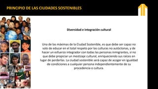 Diversidad e integración cultural
Una de las máximas de la Ciudad Sostenible, es que debe ser capaz no
solo de educar en el total respeto por las culturas no autóctonas, y de
hacer un esfuerzo integrador con todas las personas inmigrantes, si no
que debe propiciar un mestizaje cultural, enriqueciendo sus raíces en
lugar de perderlas. La ciudad sostenible será capaz de acoger en igualdad
de condiciones a cualquier persona independientemente de su
procedencia o cultura.
PRINCIPIO DE LAS CIUDADES SOSTENIBLES
 