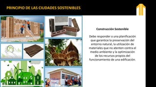 Construcción Sostenible
Debe responder a una planificación
que garantice la preservación del
entorno natural, la utilización de
materiales que no atenten contra el
medio ambiente y la optimización
de los recursos propios del
funcionamiento de una edificación.
PRINCIPIO DE LAS CIUDADES SOSTENIBLES
 