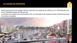 LA CIUDAD DE DONGTAN
UNA combinación de tecnologías reducirá requisitos de energía de los edificios en un 70% dejándose de
emitir 350,000 toneladas de CO2 por año.
La provisión de energía como electricidad, calor y combustible serán proporcionados completamente por
los medios renovables.
 