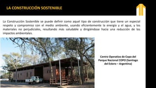 LA CONSTRUCCIÓN SOSTENIBLE
La Construcción Sostenible se puede definir como aquel tipo de construcción que tiene un especial
respeto y compromiso con el medio ambiente, usando eficientemente la energía y el agua, y los
materiales no perjudiciales, resultando más saludable y dirigiéndose hacia una reducción de los
impactos ambientales.
Centro Operativo de Copo del
Parque Nacional COPO (Santiago
del Estero – Argentina)
 