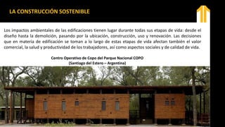 Los impactos ambientales de las edificaciones tienen lugar durante todas sus etapas de vida: desde el
diseño hasta la demolición, pasando por la ubicación, construcción, uso y renovación. Las decisiones
que en materia de edificación se toman a lo largo de estas etapas de vida afectan también el valor
comercial, la salud y productividad de los trabajadores, así como aspectos sociales y de calidad de vida.
Centro Operativo de Copo del Parque Nacional COPO
(Santiago del Estero – Argentina)
LA CONSTRUCCIÓN SOSTENIBLE
 