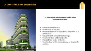 LA CONSTRUCCIÓN SOSTENIBLE
La Construcción Sostenible está basada en los
siguientes principios:
• Conservación de recursos.
• Reutilización de recursos.
• Utilización de recursos Reciclables y renovables en la
construcción.
• Reducción en la utilización de la energía.
• Incremento de la calidad ambiental.
• Protección del Medio Ambiente.
• Creación de un ambiente saludable y no tóxico en los
edificios.
 