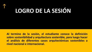 LOGRO DE LA SESIÓN
Al termino de la sesión, el estudiante conoce la definición
sobre sostenibilidad y arquitectura sostenible, para luego hacer
el análisis de diferentes casos arquitectónicas sostenibles a
nivel nacional e internacional.
 