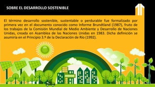 El término desarrollo sostenible, sustentable o perdurable fue formalizado por
primera vez en el documento conocido como Informe Brundtland (1987), fruto de
los trabajos de la Comisión Mundial de Medio Ambiente y Desarrollo de Naciones
Unidas, creada en Asamblea de las Naciones Unidas en 1983. Dicha definición se
asumiría en el Principio 3.º de la Declaración de Río (1992).
SOBRE EL DESARROLLO SOSTENIBLE
 
