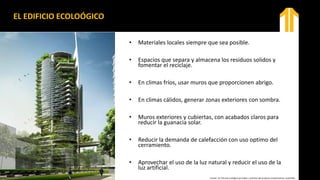 EL EDIFICIO ECOLOÓGICO
• Materiales locales siempre que sea posible.
• Espacios que separa y almacena los residuos solidos y
fomentar el reciclaje.
• En climas fríos, usar muros que proporcionen abrigo.
• En climas cálidos, generar zonas exteriores con sombra.
• Muros exteriores y cubiertas, con acabados claros para
reducir la guanacia solar.
• Reducir la demanda de calefacción con uso optimo del
cerramiento.
• Aprovechar el uso de la luz natural y reducir el uso de la
luz artificial.
Fuente: Un Vitruvio ecológico principios y práctica del proyecto arquitectónico sostenible.
 