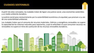 CIUDADES SOSTENIBLES
A partir de estos conceptos, las ciudades tratan de lograr una justicia social, unas economías sostenibles
y un medio ambiente duradero.
La justicia social pasa necesariamente por la sostenibilidad económica y la equidad, que precisan a su vez
de una sostenibilidad ambiental.
Las ciudades tratan que el consumo de recursos materiales, hídricos y energéticos renovables no supere
la capacidad de los sistemas naturales para reponerlos, y que la velocidad a la que consumen recursos no
renovables no supere el ritmo de sustitución de los recursos renovables duraderos.
 