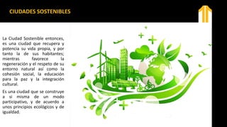 CIUDADES SOSTENIBLES
La Ciudad Sostenible entonces,
es una ciudad que recupera y
potencia su vida propia, y por
tanto la de sus habitantes;
mientras favorece la
regeneración y el respeto de su
entorno natural así como la
cohesión social, la educación
para la paz y la integración
cultural.
Es una ciudad que se construye
a si misma de un modo
participativo, y de acuerdo a
unos principios ecológicos y de
igualdad.
 