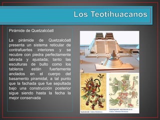 Pirámide de Quetzalcóatl
La pirámide de Quetzalcóatl
presenta un sistema reticular de
contrafuertes interiores y se
recubre con piedra perfectamente
labrada y ajustada; tanto las
esculturas de bulto como los
tableros están fuertemente
anclados en el cuerpo del
basamento piramidal, a tal punto
que la fachada que fue sepultada
bajo una construcción posterior
sigue siendo hasta la fecha la
mejor conservada
 
