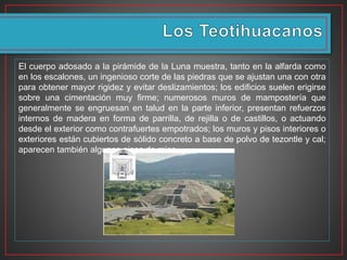 El cuerpo adosado a la pirámide de la Luna muestra, tanto en la alfarda como
en los escalones, un ingenioso corte de las piedras que se ajustan una con otra
para obtener mayor rigidez y evitar deslizamientos; los edificios suelen erigirse
sobre una cimentación muy firme; numerosos muros de mampostería que
generalmente se engruesan en talud en la parte inferior, presentan refuerzos
internos de madera en forma de parrilla, de rejilla o de castillos, o actuando
desde el exterior como contrafuertes empotrados; los muros y pisos interiores o
exteriores están cubiertos de sólido concreto a base de polvo de tezontle y cal;
aparecen también algunos pisos de mica.
 