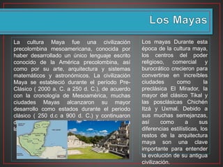 Los mayas Durante esta
época de la cultura maya,
los centros del poder
religioso, comercial y
burocrático crecieron para
convertirse en increíbles
ciudades como la
preclásica El Mirador, la
mayor del clásico Tikal y
las posclásicas Chichén
Itzá y Uxmal. Debido a
sus muchas semejanzas,
así como a sus
diferencias estilísticas, los
restos de la arquitectura
maya son una clave
importante para entender
la evolución de su antigua
civilización.
La cultura Maya fue una civilización
precolombina mesoamericana, conocida por
haber desarrollado un único lenguaje escrito
conocido de la América precolombina, así
como por su arte, arquitectura y sistemas
matemáticos y astronómicos. La civilización
Maya se estableció durante el período Pre-
Clásico ( 2000 a. C. a 250 d. C.), de acuerdo
con la cronología de Mesoamérica, muchas
ciudades Mayas alcanzaron su mayor
desarrollo como estados durante el periodo
clásico ( 250 d.c a 900 d. C.) y continuaron
durante todo el período de Post-Clásico hasta
la llegada de los españoles.
 
