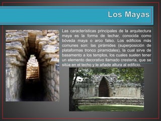 Las características principales de la arquitectura
maya es la forma de techar, conocida como
bóveda maya o arco falso. Los edificios más
comunes son: las pirámides (superposición de
plataformas tronco piramidales), la cual sirve de
basamento a los templos, los cuales suelen tener
un elemento decorativo llamado crestería, que se
sitúa en el techo y le añade altura al edificio.
 