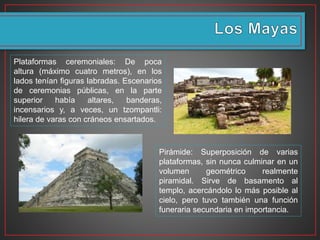Plataformas ceremoniales: De poca
altura (máximo cuatro metros), en los
lados tenían figuras labradas. Escenarios
de ceremonias públicas, en la parte
superior había altares, banderas,
incensarios y, a veces, un tzompantli:
hilera de varas con cráneos ensartados.
Pirámide: Superposición de varias
plataformas, sin nunca culminar en un
volumen geométrico realmente
piramidal. Sirve de basamento al
templo, acercándolo lo más posible al
cielo, pero tuvo también una función
funeraria secundaria en importancia.
 