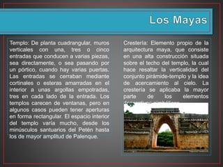 Templo: De planta cuadrangular, muros
verticales con una, tres o cinco
entradas que conducen a varias piezas,
sea directamente, o sea pasando por
un pórtico, cuando hay varias puertas.
Las entradas se cerraban mediante
cortinales o esteras amarradas en el
interior a unas argollas empotradas,
tres en cada lado de la entrada. Los
templos carecen de ventanas, pero en
algunos casos pueden tener aperturas
en forma rectangular. El espacio interior
del templo varía mucho, desde los
minúsculos santuarios del Petén hasta
los de mayor amplitud de Palenque.
Crestería: Elemento propio de la
arquitectura maya, que consiste
en una alta construcción situada
sobre el techo del templo, la cual
hace resaltar la verticalidad del
conjunto pirámide-templo y la idea
de acercamiento al cielo. La
crestería se aplicaba la mayor
parte de los elementos
decorativos simbólicos.
 
