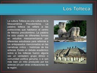 La cultura Tolteca es una cultura de la
Mesoamérica Precolombina. La
palabra tolteca se refiere a las
poblaciones que habitaron el centro
de México precolombino. La palabra
ha sido usada de diferentes formas
en estudios mesoamericanos por
diferentes estudiosos para referirse a
los antepasados mencionados en las
narrativas mítico - históricas de los
aztecas. Existe un debate académico
sobre si los toltecas fueron alguna
vez un verdadero grupo étnico o
comunidad política genuina, o si son
más bien un mito producido por los
aztecas y/o por otras civilizaciones de
la región.
 