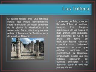 El pueblo tolteca creó una refinada
cultura, que incluía conocimientos
sobre la fundición del metal, el trabajo
de la piedra, la destilación y la
astronomía. Su arquitectura y su arte
reflejan influencias de Teotihuacan y
de la cultura Olmeca.
Los restos de Tula, a veces
llamada Tollan Xicocotitlán,
incluyen tres templos
piramidales, de los cuales el
más grande está rematado
por columnas de 4,6 m de
altura en forma de
estilizadas figuras humanas
conocidos como "atlantes"
(guerreros); se cree que
estaba dedicado a
Quetzalcóatl, la Serpiente
Emplumada, deidad que los
toltecas adaptaron de
culturas anteriores y la
adoraron como el dios del
planeta Venus.
 