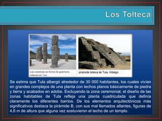 Se estima que Tula albergó alrededor de 30 000 habitantes, los cuales vivían
en grandes complejos de una planta con techos planos básicamente de piedra
y tierra y acabados en adobe. Excluyendo la zona ceremonial, el diseño de las
zonas habitables de Tula refleja una planta cuadriculada que definía
claramente los diferentes barrios. De los elementos arquitectónicos más
significativos destaca la pirámide B, con sus mal llamados atlantes, figuras de
4,6 m de altura que alguna vez sostuvieron el techo de un templo.
 