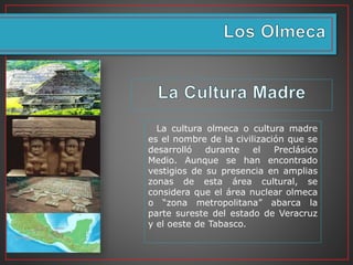 La cultura olmeca o cultura madre
es el nombre de la civilización que se
desarrolló durante el Preclásico
Medio. Aunque se han encontrado
vestigios de su presencia en amplias
zonas de esta área cultural, se
considera que el área nuclear olmeca
o “zona metropolitana” abarca la
parte sureste del estado de Veracruz
y el oeste de Tabasco.
 
