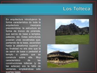 En arquitectura introdujeron la
forma característica do toda la
arquitectura mexicana
precolombina: la estructura en
forma de tronco de pirámide,
que servía de base a templos,
palacios, etc. Estas estructuras
poseían unas escalinatas que,
partiendo de la base, ascendían
hasta la plataforma superior y
su finalidad no era otra que la
de servir de base o pedestal al
templo o palacio que se
construía sobre ella. Muy
característico de las
construcciones toltecas (y de
las aztecas) era la falta de
ventanas, empleándose sólo
puertas bajas.
 