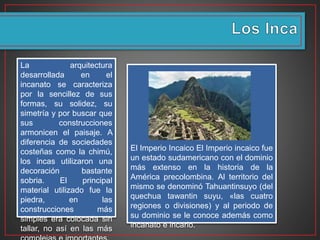 El Imperio Incaico El Imperio incaico fue
un estado sudamericano con el dominio
más extenso en la historia de la
América precolombina. Al territorio del
mismo se denominó Tahuantinsuyo (del
quechua tawantin suyu, «las cuatro
regiones o divisiones) y al periodo de
su dominio se le conoce además como
incanato e incario.
La arquitectura
desarrollada en el
incanato se caracteriza
por la sencillez de sus
formas, su solidez, su
simetría y por buscar que
sus construcciones
armonicen el paisaje. A
diferencia de sociedades
costeñas como la chimú,
los incas utilizaron una
decoración bastante
sobria. El principal
material utilizado fue la
piedra, en las
construcciones más
simples era colocada sin
tallar, no así en las más
 