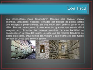 Los constructores incas desarrollaron técnicas para levantar muros
enormes, verdaderos mosaicos formados por bloques de piedra tallada
que encajaban perfectamente, sin que entre ellos pudiera pasar ni un
alfiler. Muchas veces esos bloques eran tan grandes que resulta difícil
imaginar su colocación, las mejores muestras de esta habilidad se
encuentran en la zona del Cusco. Se sabe que los mejores talladores de
piedra eran collas, provenientes del Altiplano y que muchos de ellos fueron
llevados al Cusco para servir al estado.
 