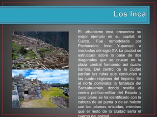 El urbanismo inca encuentra su
mejor ejemplo en su capital: el
Cuzco. Fue remodelada por
Pachacutec Inca Yupanqui a
mediados del siglo XV. La ciudad se
estructura sobre la base de dos
diagonales que se cruzan en la
plaza central formando así cuatro
barrios. Del centro de la ciudad
partían las rutas que conducían a
las cuatro regiones del Imperio. En
el norte dominaba la fortaleza del
Sacsahuamán, donde residía el
centro político-militar del Estado y
cuyo plano se ha identificado con la
cabeza de un puma o de un halcón
con las plumas erizadas, mientras
que el resto de la ciudad sería el
 