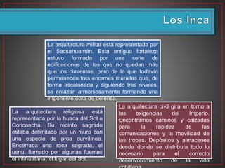 La arquitectura civil gira en torno a
las exigencias del Imperio.
Encontramos caminos y calzadas
para la rapidez de las
comunicaciones y la movilidad de
las tropas. Depósitos y almacenes
desde donde se distribuía todo lo
necesario para el correcto
desenvolvimiento de la vida
La arquitectura religiosa está
representada por la huaca del Sol o
Coricancha. Su recinto sagrado
estaba delimitado por un muro con
una especie de proa curvilínea.
Encerraba una roca sagrada, el
usnu, llamado por algunas fuentes
el intihuatana, el lugar del Sol.
La arquitectura militar está representada por
el Sacsahuamán. Esta antigua fortaleza
estuvo formada por una serie de
edificaciones de las que no quedan más
que los cimientos, pero de la que todavía
permanecen tres enormes murallas que, de
forma escalonada y siguiendo tres niveles,
se enlazan armoniosamente formando una
imponente obra de defensa.
 