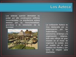 Los aztecas querían demostrar su
poder por ello construyeron edificios
monumentales. La arquitectura azteca
destaca por su monumentalidad,
grandeza y la veneración de la
divinidad.
La civilización Azteca es
muy destacada por su
preocupación por las
matemáticas, la
astronomía, el tiempo y la
organización religiosa.
todo esto influye de gran
manera en el modo de
organizar la cuidad, era
un pueblo en el que
destacó los rituales y por
tanto la religión para
diseñarlas.
 